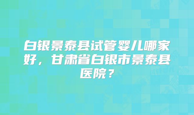 白银景泰县试管婴儿哪家好,甘肃省白银市景泰县医院?