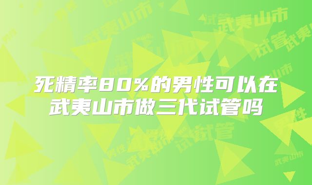 死精率80%的男性可以在武夷山市做三代试管吗