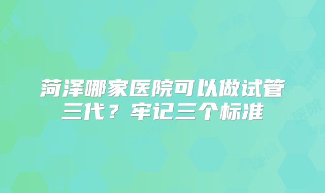菏泽哪家医院可以做试管三代？牢记三个标准