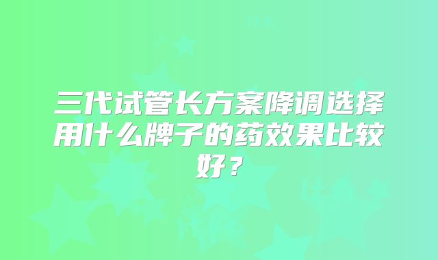 三代试管长方案降调选择用什么牌子的药效果比较好?