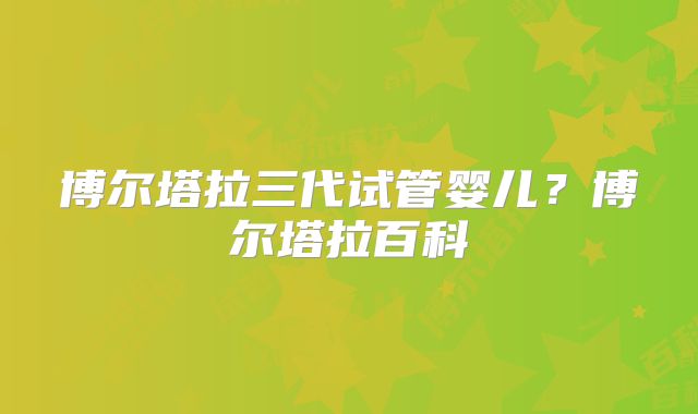 博尔塔拉三代试管婴儿？博尔塔拉百科