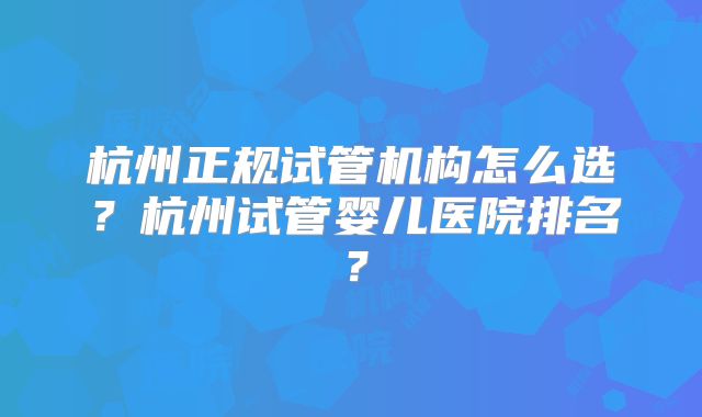 杭州正规试管机构怎么选?杭州试管婴儿医院排名?