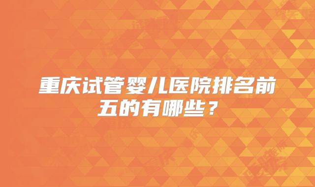重庆试管婴儿医院排名前五的有哪些？