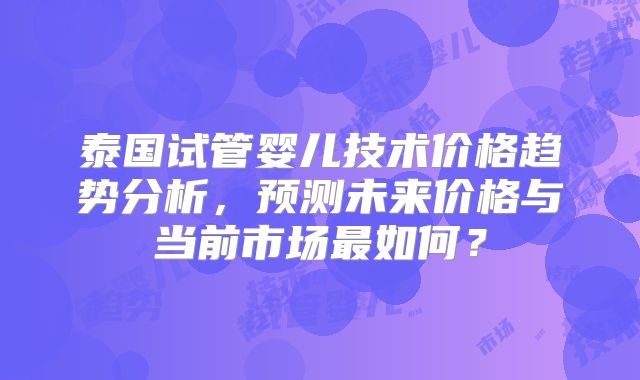 泰国试管婴儿技术价格趋势分析，预测未来价格与当前市场最如何？