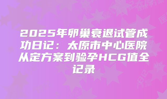 2025年卵巢衰退试管成功日记：太原市中心医院从定方案到验孕HCG值全记录