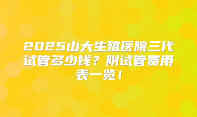 2025山大生殖医院三代试管多少钱?附试管费用表一览!