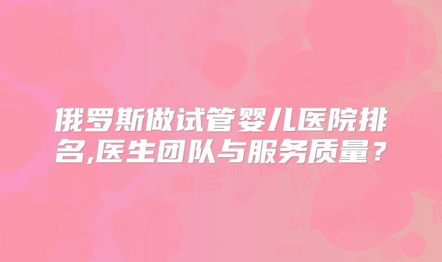 俄罗斯做试管婴儿医院排名,医生团队与服务质量?