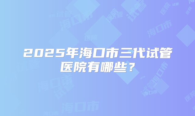 2025年海口市三代试管医院有哪些?