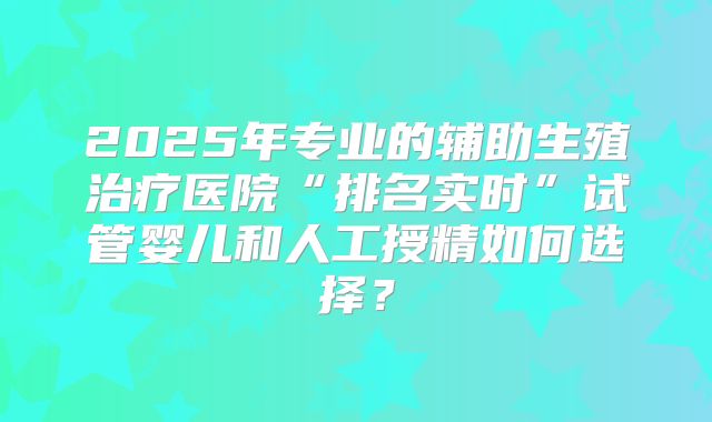 2025年专业的辅助生殖治疗医院“排名实时”试管婴儿和人工授精如何选择？