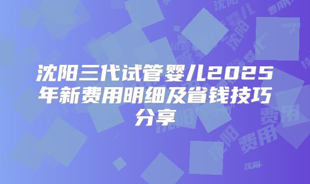 沈阳三代试管婴儿2025年新费用明细及省钱技巧分享