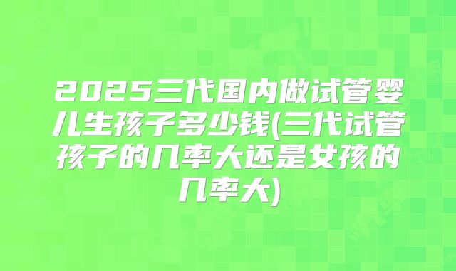 2025三代国内做试管婴儿生孩子多少钱(三代试管孩子的几率大还是女孩的几率大)