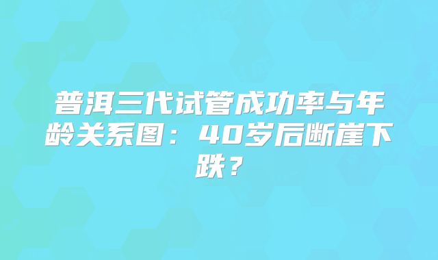 普洱三代试管成功率与年龄关系图:40岁后断崖下跌?