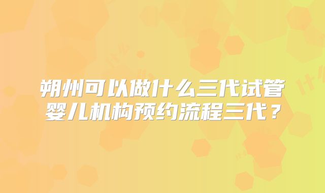 朔州可以做什么三代试管婴儿机构预约流程三代?