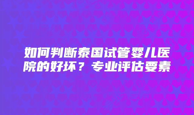 如何判断泰国试管婴儿医院的好坏?专业评估要素