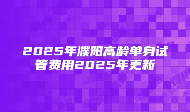 2025年濮阳高龄单身试管费用2025年更新