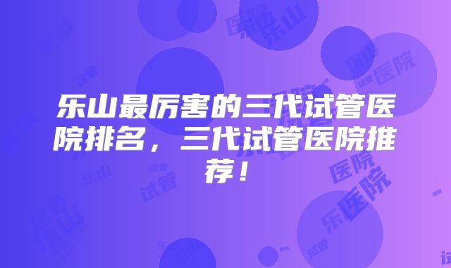 乐山最厉害的三代试管医院排名,三代试管医院推荐!