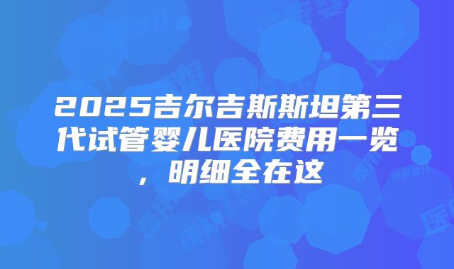 2025吉尔吉斯斯坦第三代试管婴儿医院费用一览,明细全在这