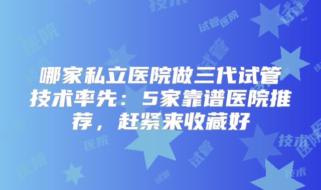 哪家私立医院做三代试管技术率先:5家靠谱医院推荐,赶紧来收藏好