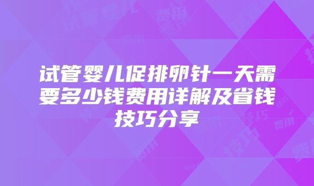 试管婴儿促排卵针一天需要多少钱费用详解及省钱技巧分享