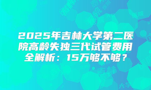 2025年吉林大学第二医院高龄失独三代试管费用全解析：15万够不够？