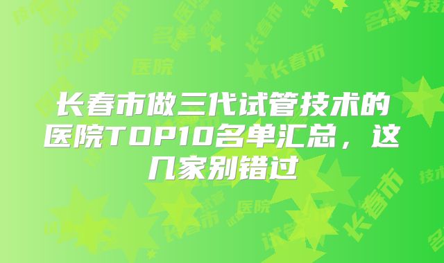 长春市做三代试管技术的医院TOP10名单汇总,这几家别错过