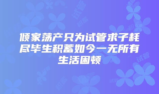 倾家荡产只为试管求子耗尽毕生积蓄如今一无所有生活困顿