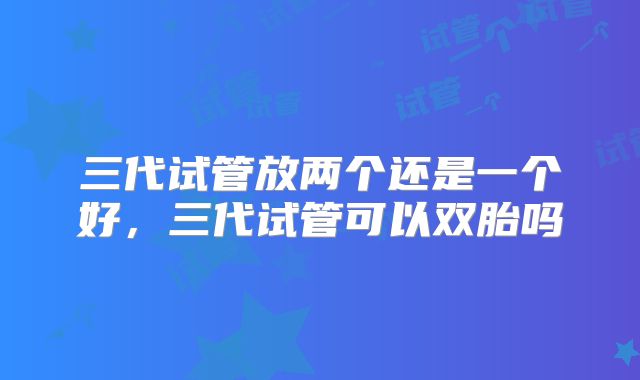 三代试管放两个还是一个好,三代试管可以双胎吗