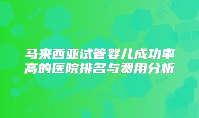 马来西亚试管婴儿成功率高的医院排名与费用分析