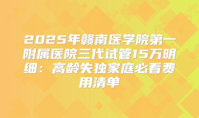 2025年赣南医学院第一附属医院三代试管15万明细：高龄失独家庭必看费用清单