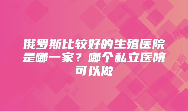 俄罗斯比较好的生殖医院是哪一家?哪个私立医院可以做