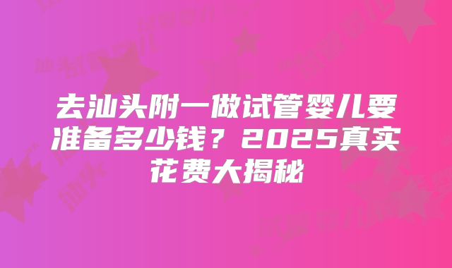 去汕头附一做试管婴儿要准备多少钱？2025真实花费大揭秘