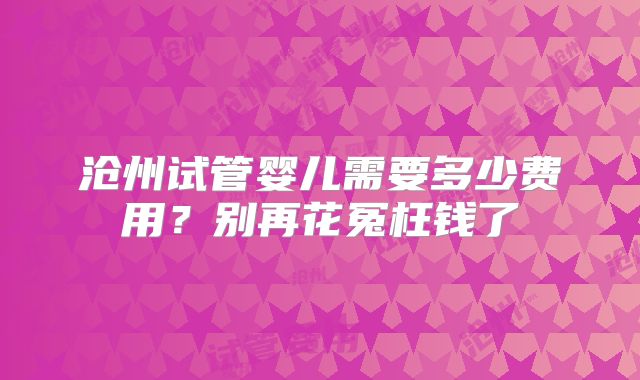 沧州试管婴儿需要多少费用?别再花冤枉钱了
