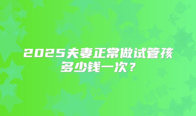 2025夫妻正常做试管孩多少钱一次？