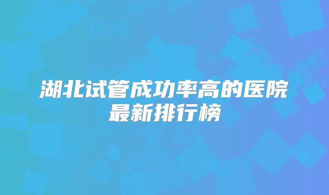 湖北试管成功率高的医院最新排行榜