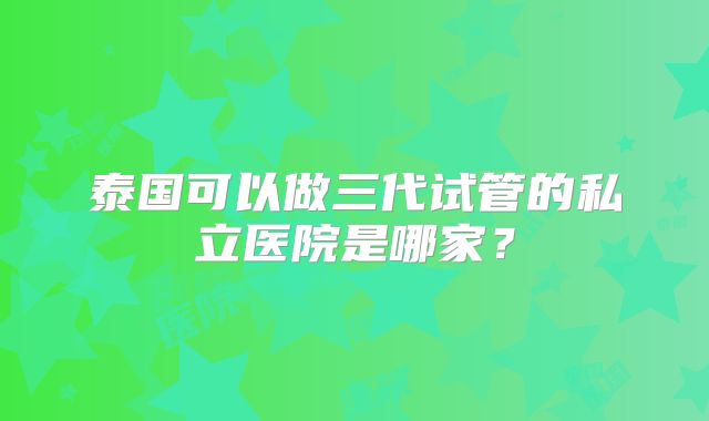 泰国可以做三代试管的私立医院是哪家？