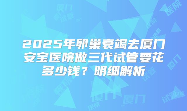 2025年卵巢衰竭去厦门安宝医院做三代试管要花多少钱?明细解析