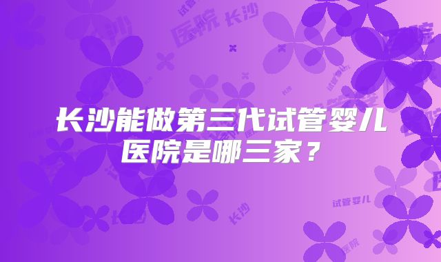 长沙能做第三代试管婴儿医院是哪三家?