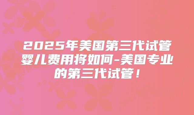 2025年美国第三代试管婴儿费用将如何-美国专业的第三代试管!