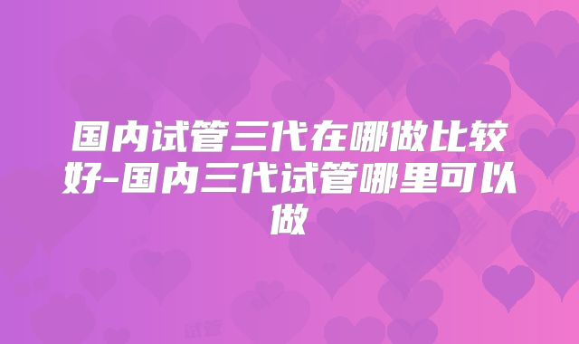 国内试管三代在哪做比较好-国内三代试管哪里可以做