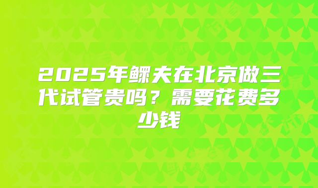 2025年鳏夫在北京做三代试管贵吗?需要花费多少钱