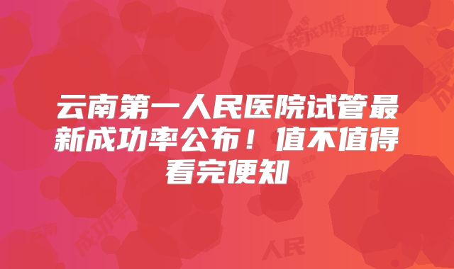 云南第一人民医院试管最新成功率公布!值不值得看完便知