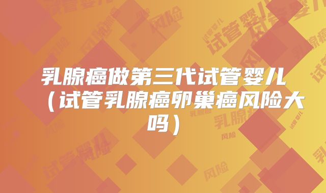 乳腺癌做第三代试管婴儿(试管乳腺癌卵巢癌风险大吗)