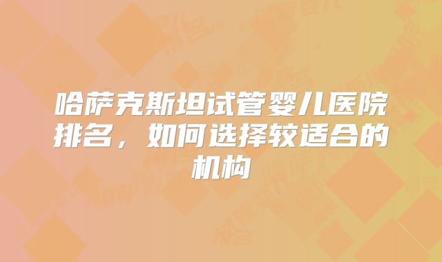 哈萨克斯坦试管婴儿医院排名,如何选择较适合的机构