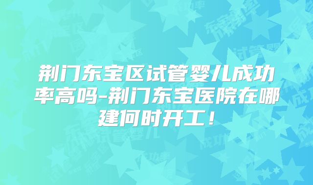 荆门东宝区试管婴儿成功率高吗-荆门东宝医院在哪建何时开工!