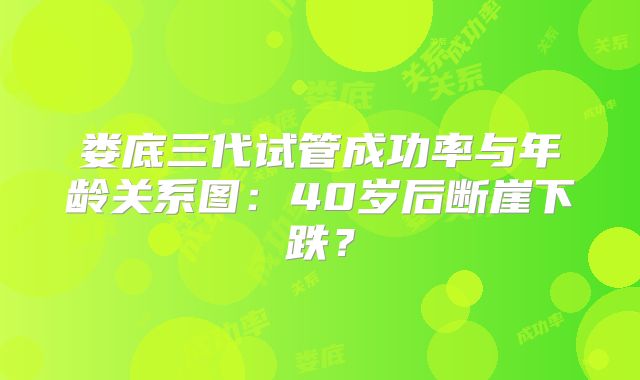 娄底三代试管成功率与年龄关系图:40岁后断崖下跌?