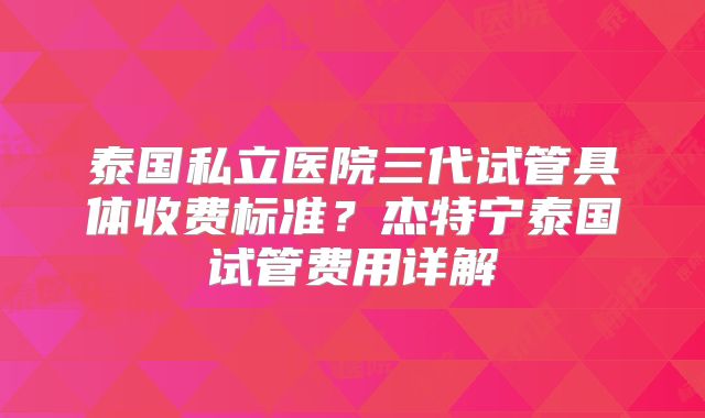 泰国私立医院三代试管具体收费标准？杰特宁泰国试管费用详解
