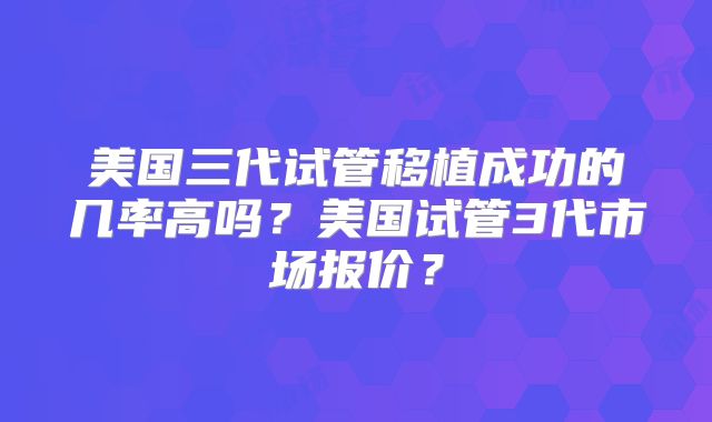 美国三代试管移植成功的几率高吗?美国试管3代市场报价?