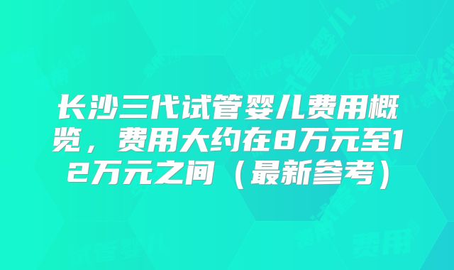 长沙三代试管婴儿费用概览，费用大约在8万元至12万元之间（最新参考）