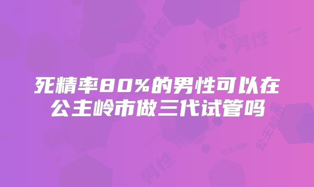 死精率80%的男性可以在公主岭市做三代试管吗