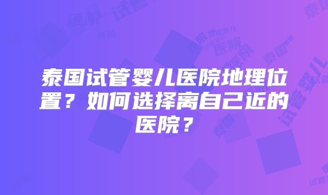 泰国试管婴儿医院地理位置?如何选择离自己近的医院?